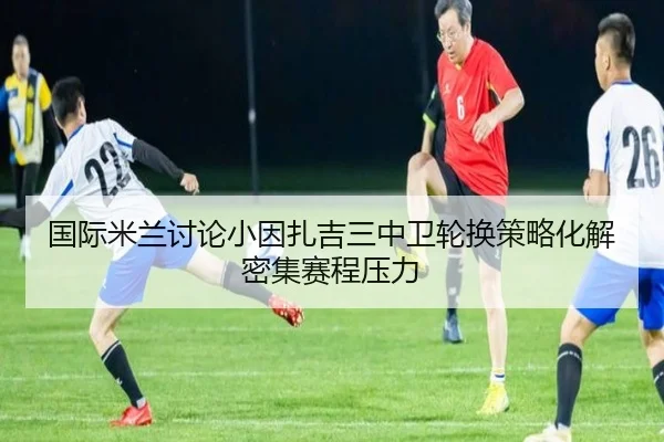 国际米兰讨论小因扎吉三中卫轮换策略化解密集赛程压力