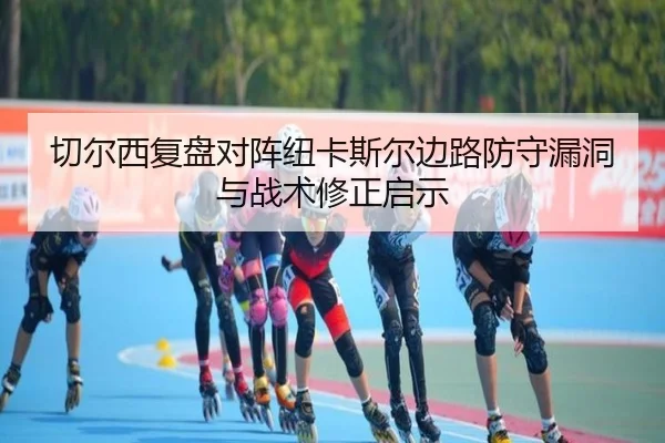 切尔西复盘对阵纽卡斯尔边路防守漏洞与战术修正启示