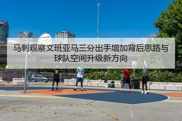 马刺观察文班亚马三分出手增加背后思路与球队空间升级新方向