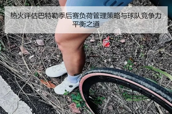 热火评估巴特勒季后赛负荷管理策略与球队竞争力平衡之道