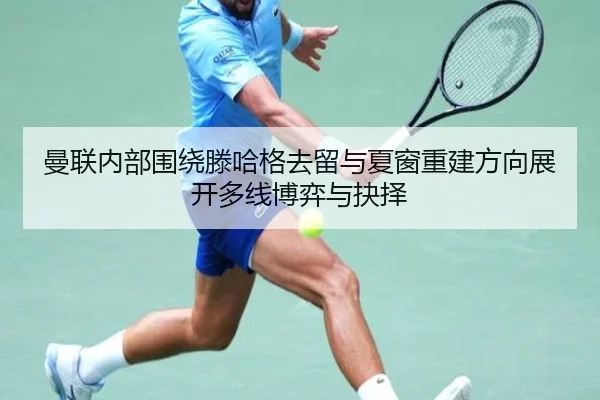 曼联内部围绕滕哈格去留与夏窗重建方向展开多线博弈与抉择