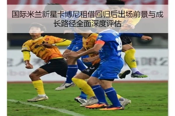 国际米兰新星卡博尼租借回归后出场前景与成长路径全面深度评估