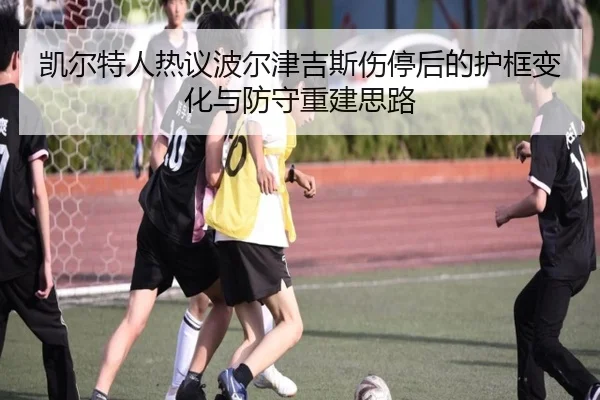 凯尔特人热议波尔津吉斯伤停后的护框变化与防守重建思路