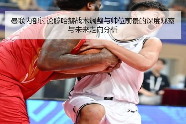 曼联内部讨论滕哈赫战术调整与帅位前景的深度观察与未来走向分析