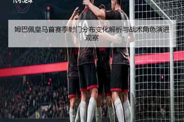 姆巴佩皇马首赛季射门分布变化解析与战术角色演进观察