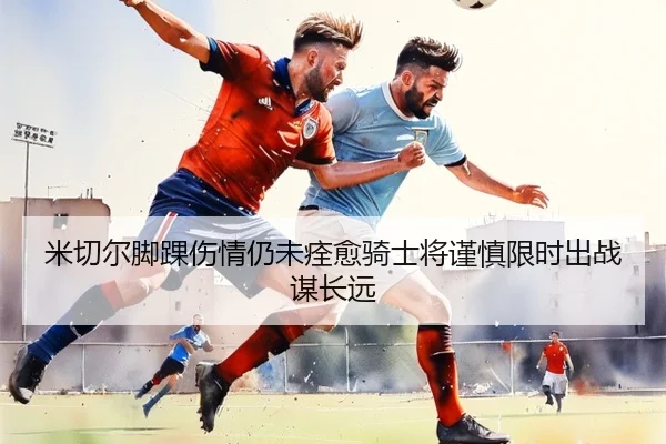 米切尔脚踝伤情仍未痊愈骑士将谨慎限时出战谋长远
