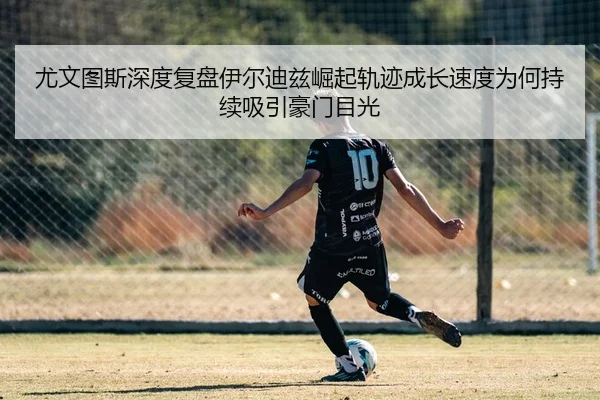 尤文图斯深度复盘伊尔迪兹崛起轨迹成长速度为何持续吸引豪门目光