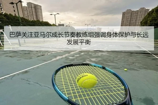 巴萨关注亚马尔成长节奏教练组强调身体保护与长远发展平衡
